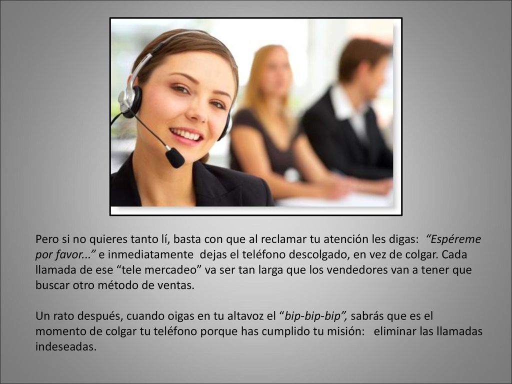 Pero si no quieres tanto lí, basta con que al reclamar tu atención les digas: Espéreme por favor... e inmediatamente dejas el teléfono descolgado, en vez de colgar. Cada llamada de ese tele mercadeo va ser tan larga que los vendedores van a tener que buscar otro método de ventas.