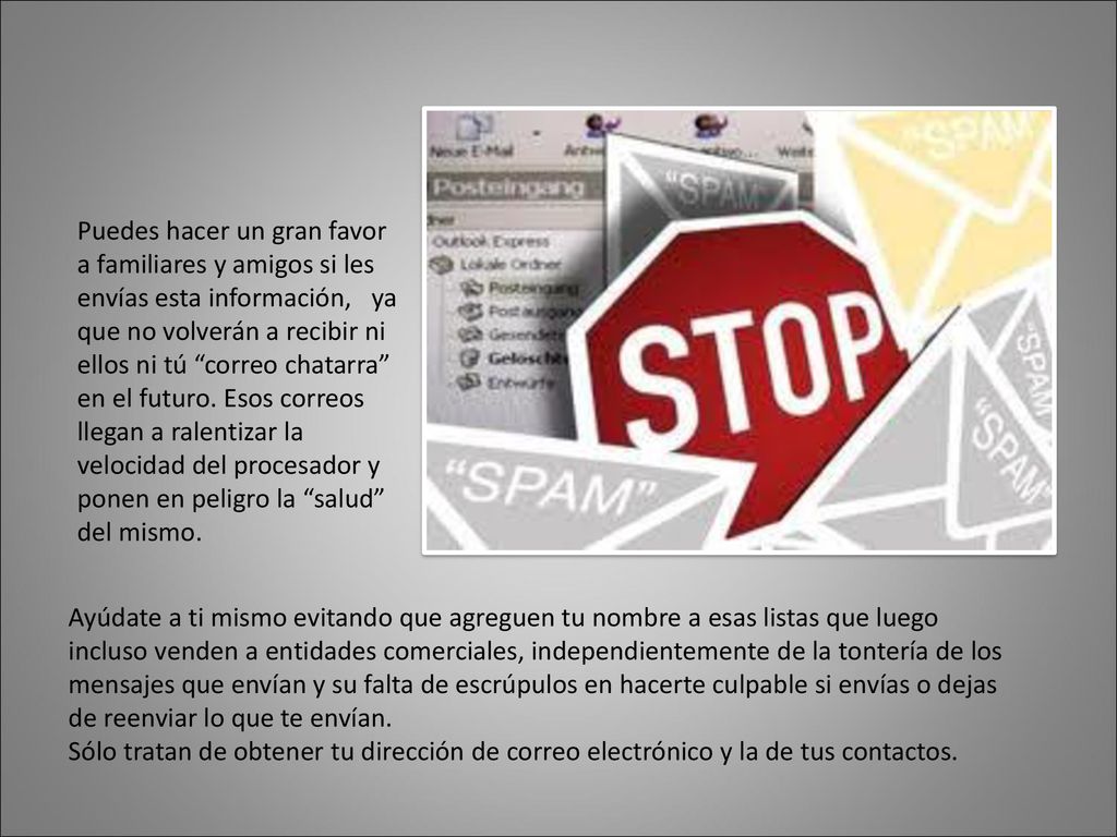 Puedes hacer un gran favor a familiares y amigos si les envías esta información, ya que no volverán a recibir ni ellos ni tú correo chatarra en el futuro. Esos correos llegan a ralentizar la velocidad del procesador y ponen en peligro la salud del mismo.