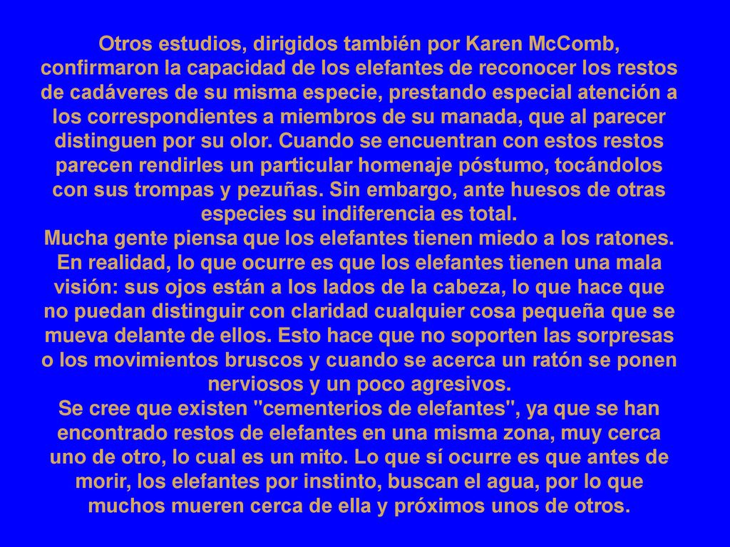 Otros estudios, dirigidos también por Karen McComb, confirmaron la capacidad de los elefantes de reconocer los restos de cadáveres de su misma especie, prestando especial atención a los correspondientes a miembros de su manada, que al parecer distinguen por su olor. Cuando se encuentran con estos restos parecen rendirles un particular homenaje póstumo, tocándolos con sus trompas y pezuñas. Sin embargo, ante huesos de otras especies su indiferencia es total.