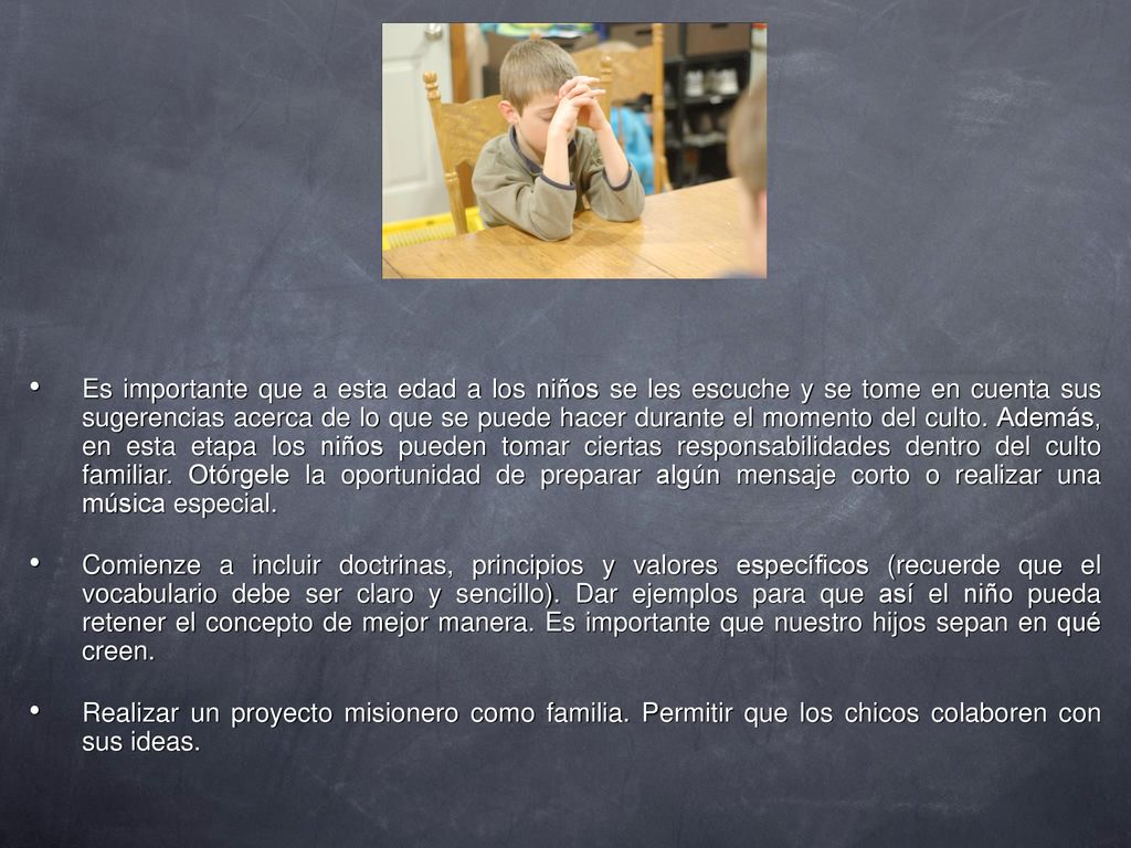 Es importante que a esta edad a los niños se les escuche y se tome en cuenta sus sugerencias acerca de lo que se puede hacer durante el momento del culto. Además, en esta etapa los niños pueden tomar ciertas responsabilidades dentro del culto familiar. Otórgele la oportunidad de preparar algún mensaje corto o realizar una música especial.