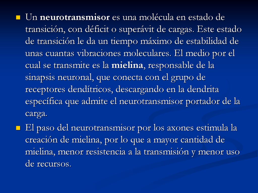 Un neurotransmisor es una molécula en estado de transición, con déficit o superávit de cargas. Este estado de transición le da un tiempo máximo de estabilidad de unas cuantas vibraciones moleculares. El medio por el cual se transmite es la mielina, responsable de la sinapsis neuronal, que conecta con el grupo de receptores dendítricos, descargando en la dendrita específica que admite el neurotransmisor portador de la carga.