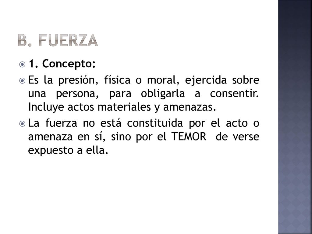 B. FUERZA 1. Concepto: Es la presión, física o moral, ejercida sobre una persona, para obligarla a consentir. Incluye actos materiales y amenazas.