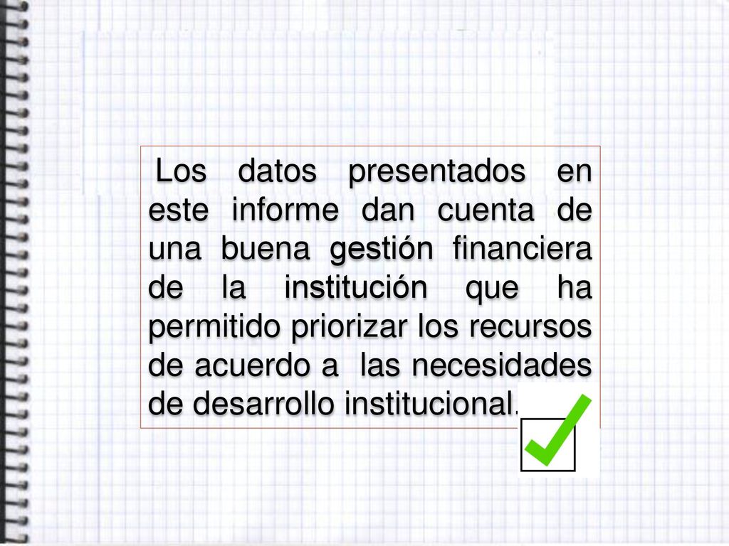 Los datos presentados en este informe dan cuenta de una buena gestión financiera de la institución que ha permitido priorizar los recursos de acuerdo a las necesidades de desarrollo institucional.