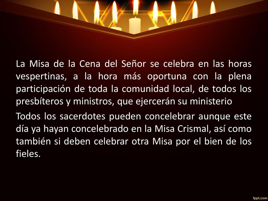 La Misa de la Cena del Señor se celebra en las horas vespertinas, a la hora más oportuna con la plena participación de toda la comunidad local, de todos los presbíteros y ministros, que ejercerán su ministerio Todos los sacerdotes pueden concelebrar aunque este día ya hayan concelebrado en la Misa Crismal, así como también si deben celebrar otra Misa por el bien de los fieles.