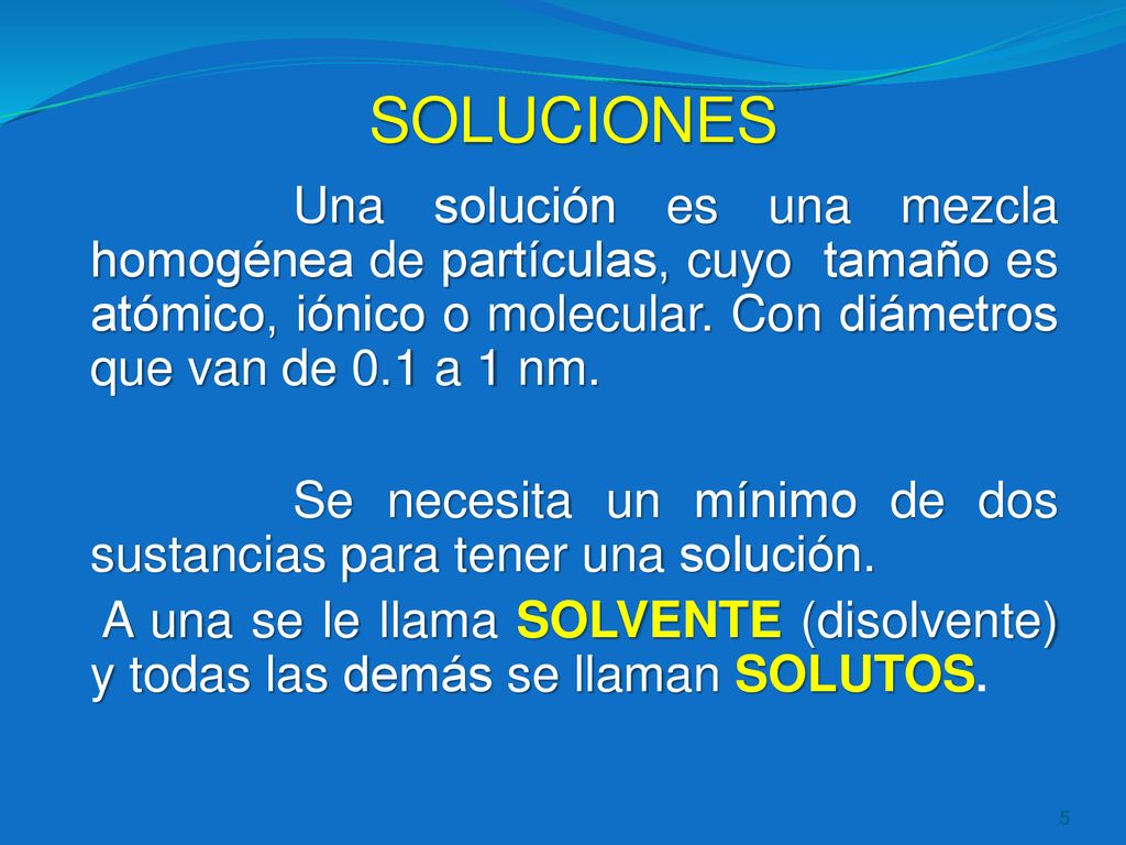 SOLUCIONES Una solución es una mezcla homogénea de partículas, cuyo tamaño es atómico, iónico o molecular. Con diámetros que van de 0.1 a 1 nm.