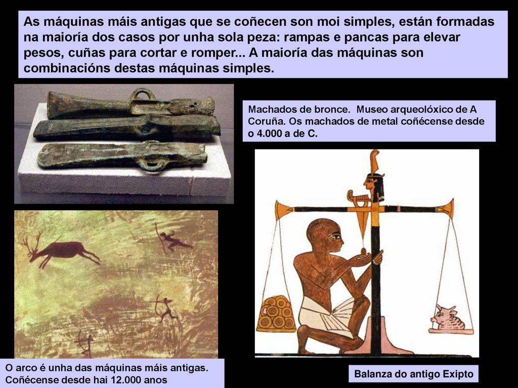 As máquinas máis antigas que se coñecen son moi simples, están formadas na maioría dos casos por unha sola peza: rampas e pancas para elevar pesos, cuñas para cortar e romper... A maioría das máquinas son combinacións destas máquinas simples.