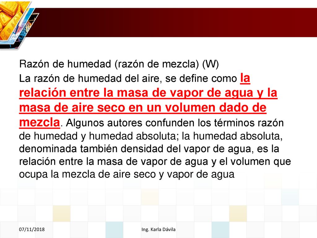 Razón de humedad (razón de mezcla) (W) La razón de humedad del aire, se define como la relación entre la masa de vapor de agua y la masa de aire seco en un volumen dado de mezcla. Algunos autores confunden los términos razón de humedad y humedad absoluta; la humedad absoluta, denominada también densidad del vapor de agua, es la relación entre la masa de vapor de agua y el volumen que ocupa la mezcla de aire seco y vapor de agua