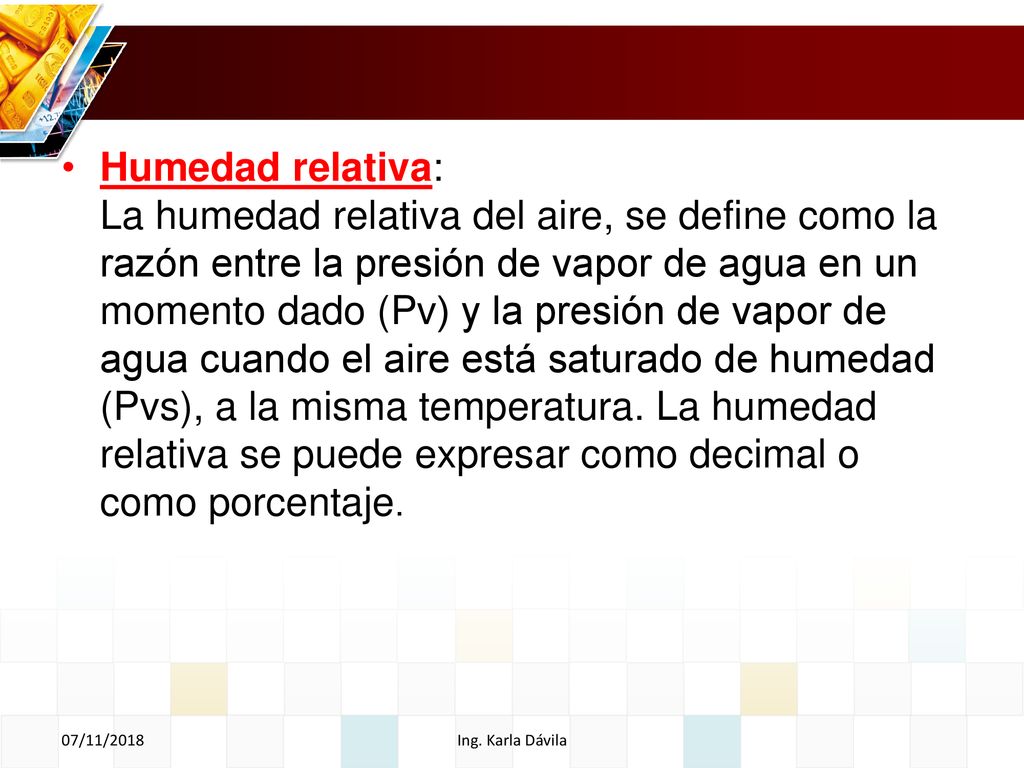 Humedad relativa: La humedad relativa del aire, se define como la razón entre la presión de vapor de agua en un momento dado (Pv) y la presión de vapor de agua cuando el aire está saturado de humedad (Pvs), a la misma temperatura. La humedad relativa se puede expresar como decimal o como porcentaje.