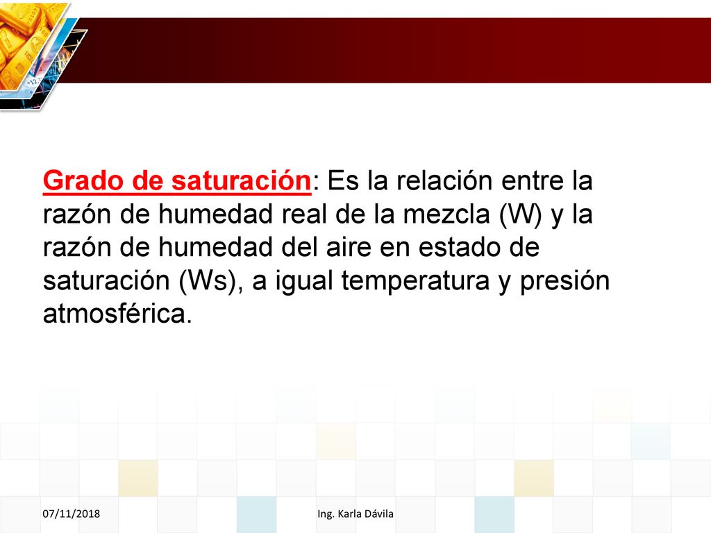 Grado de saturación: Es la relación entre la razón de humedad real de la mezcla (W) y la razón de humedad del aire en estado de saturación (Ws), a igual temperatura y presión atmosférica.