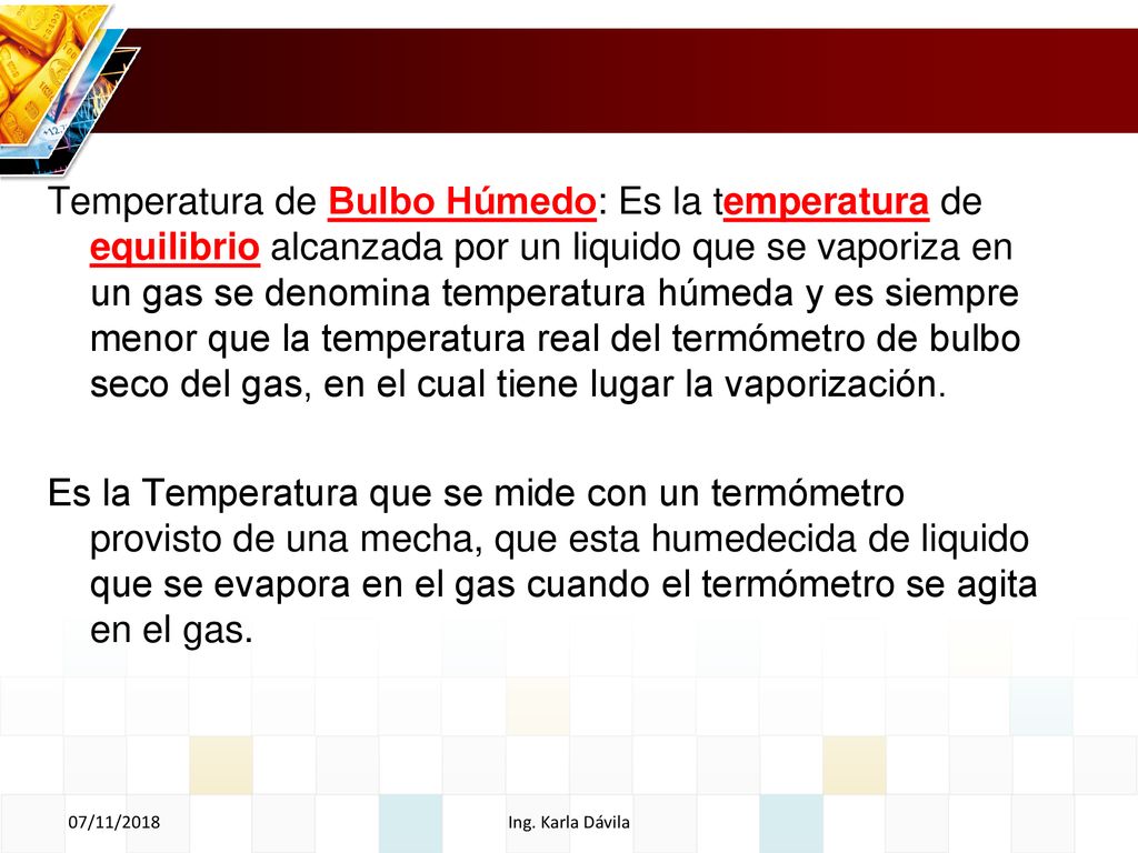 Temperatura de Bulbo Húmedo: Es la temperatura de equilibrio alcanzada por un liquido que se vaporiza en un gas se denomina temperatura húmeda y es siempre menor que la temperatura real del termómetro de bulbo seco del gas, en el cual tiene lugar la vaporización.