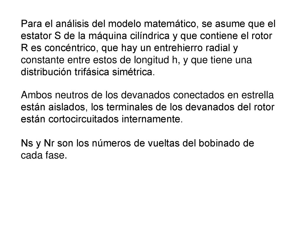 Para el análisis del modelo matemático, se asume que el estator S de la máquina cilíndrica y que contiene el rotor R es concéntrico, que hay un entrehierro radial y constante entre estos de longitud h, y que tiene una distribución trifásica simétrica.
