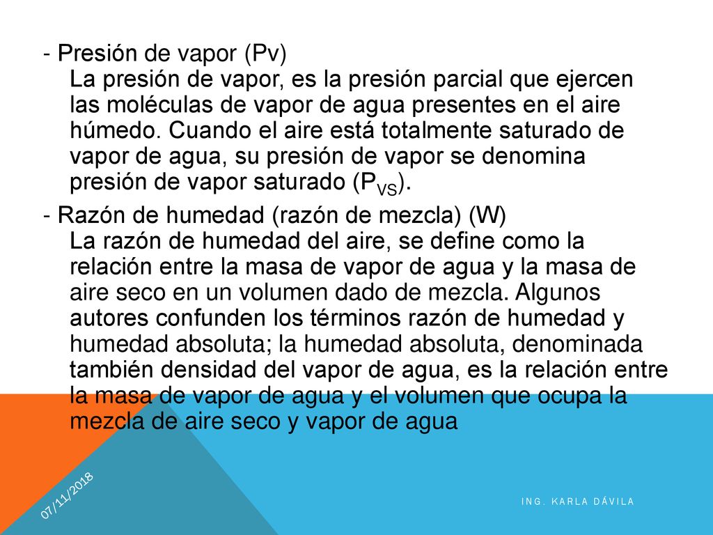 - Presión de vapor (Pv) La presión de vapor, es la presión parcial que ejercen las moléculas de vapor de agua presentes en el aire húmedo. Cuando el aire está totalmente saturado de vapor de agua, su presión de vapor se denomina presión de vapor saturado (PVS). - Razón de humedad (razón de mezcla) (W) La razón de humedad del aire, se define como la relación entre la masa de vapor de agua y la masa de aire seco en un volumen dado de mezcla. Algunos autores confunden los términos razón de humedad y humedad absoluta; la humedad absoluta, denominada también densidad del vapor de agua, es la relación entre la masa de vapor de agua y el volumen que ocupa la mezcla de aire seco y vapor de agua
