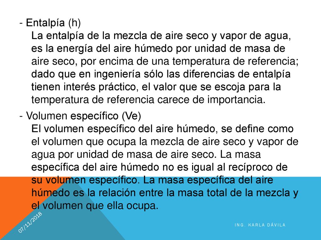 - Entalpía (h) La entalpía de la mezcla de aire seco y vapor de agua, es la energía del aire húmedo por unidad de masa de aire seco, por encima de una temperatura de referencia; dado que en ingeniería sólo las diferencias de entalpía tienen interés práctico, el valor que se escoja para la temperatura de referencia carece de importancia. - Volumen específico (Ve) El volumen específico del aire húmedo, se define como el volumen que ocupa la mezcla de aire seco y vapor de agua por unidad de masa de aire seco. La masa específica del aire húmedo no es igual al recíproco de su volumen específico. La masa específica del aire húmedo es la relación entre la masa total de la mezcla y el volumen que ella ocupa.