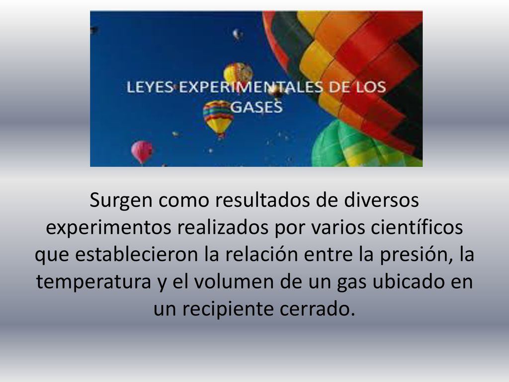 Surgen como resultados de diversos experimentos realizados por varios científicos que establecieron la relación entre la presión, la temperatura y el volumen de un gas ubicado en un recipiente cerrado.
