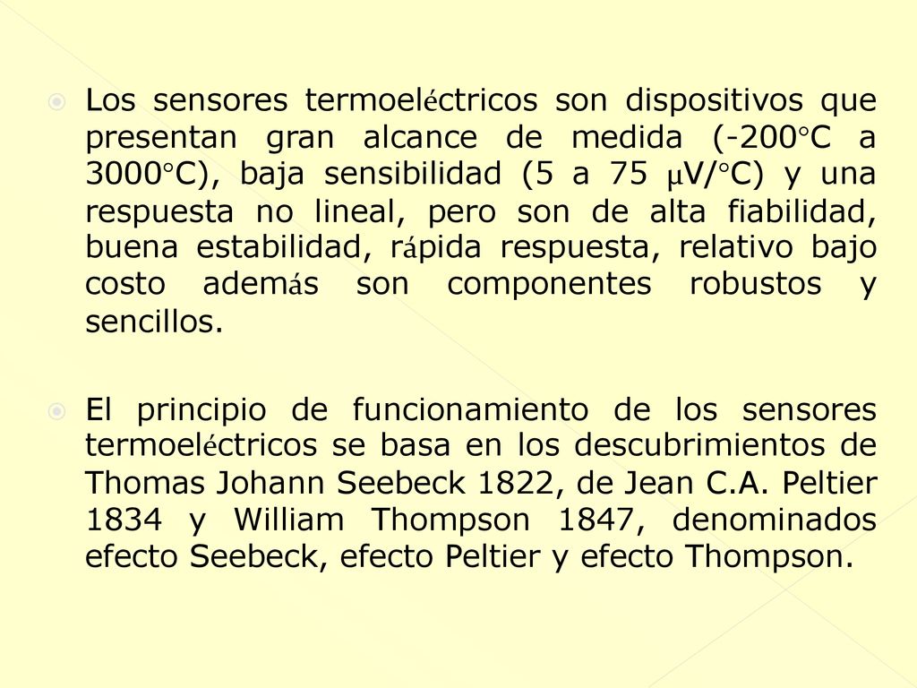 Los sensores termoeléctricos son dispositivos que presentan gran alcance de medida (-200°C a 3000°C), baja sensibilidad (5 a 75 µV/°C) y una respuesta no lineal, pero son de alta fiabilidad, buena estabilidad, rápida respuesta, relativo bajo costo además son componentes robustos y sencillos.