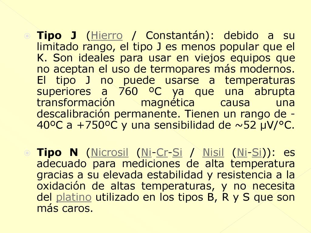 Tipo J (Hierro / Constantán): debido a su limitado rango, el tipo J es menos popular que el K. Son ideales para usar en viejos equipos que no aceptan el uso de termopares más modernos. El tipo J no puede usarse a temperaturas superiores a 760 ºC ya que una abrupta transformación magnética causa una descalibración permanente. Tienen un rango de -40ºC a +750ºC y una sensibilidad de ~52 µV/°C.