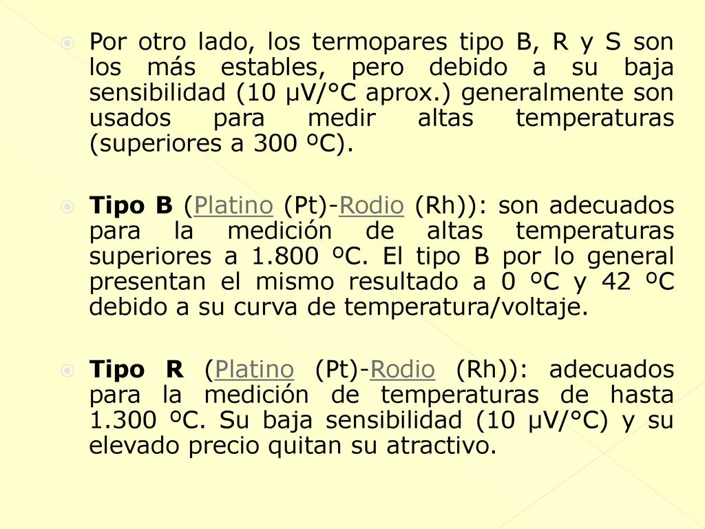 Por otro lado, los termopares tipo B, R y S son los más estables, pero debido a su baja sensibilidad (10 µV/°C aprox.) generalmente son usados para medir altas temperaturas (superiores a 300 ºC).