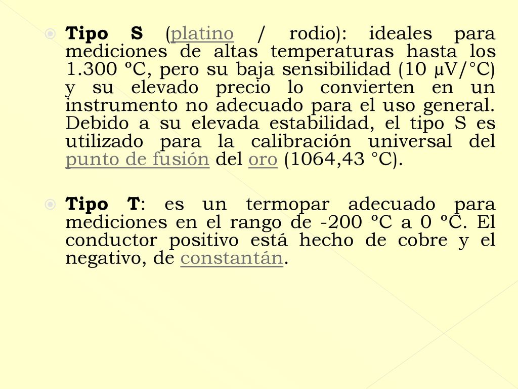 Tipo S (platino / rodio): ideales para mediciones de altas temperaturas hasta los ºC, pero su baja sensibilidad (10 µV/°C) y su elevado precio lo convierten en un instrumento no adecuado para el uso general. Debido a su elevada estabilidad, el tipo S es utilizado para la calibración universal del punto de fusión del oro (1064,43 °C).