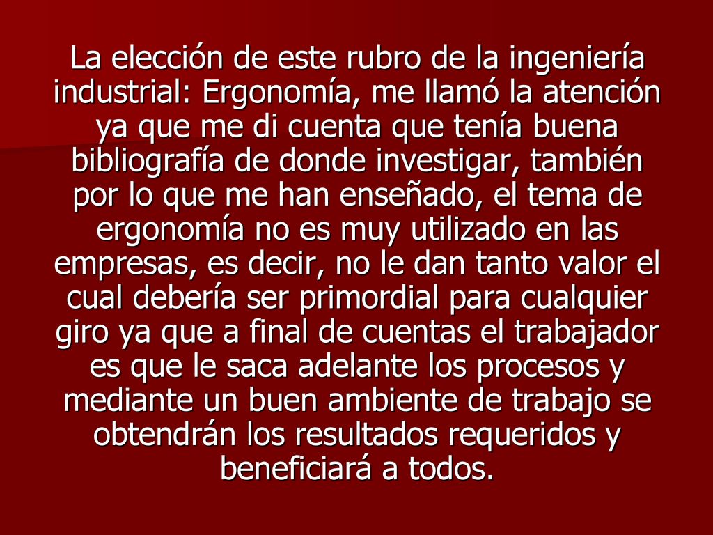 La elección de este rubro de la ingeniería industrial: Ergonomía, me llamó la atención ya que me di cuenta que tenía buena bibliografía de donde investigar, también por lo que me han enseñado, el tema de ergonomía no es muy utilizado en las empresas, es decir, no le dan tanto valor el cual debería ser primordial para cualquier giro ya que a final de cuentas el trabajador es que le saca adelante los procesos y mediante un buen ambiente de trabajo se obtendrán los resultados requeridos y beneficiará a todos.