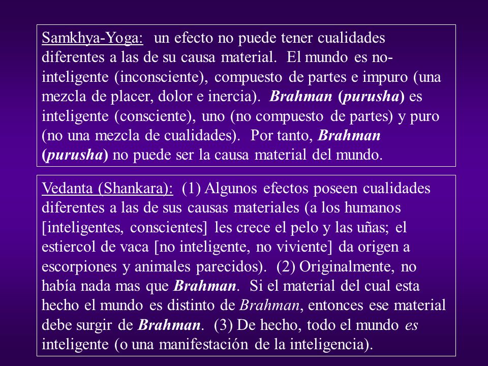 Samkhya-Yoga: un efecto no puede tener cualidades diferentes a las de su causa material. El mundo es no-inteligente (inconsciente), compuesto de partes e impuro (una mezcla de placer, dolor e inercia). Brahman (purusha) es inteligente (consciente), uno (no compuesto de partes) y puro (no una mezcla de cualidades). Por tanto, Brahman (purusha) no puede ser la causa material del mundo.