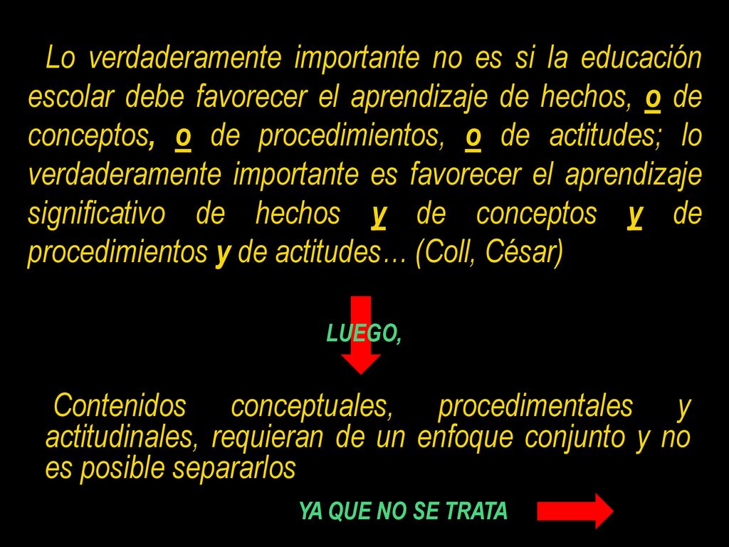 Lo verdaderamente importante no es si la educación escolar debe favorecer el aprendizaje de hechos, o de conceptos, o de procedimientos, o de actitudes; lo verdaderamente importante es favorecer el aprendizaje significativo de hechos y de conceptos y de procedimientos y de actitudes… (Coll, César)