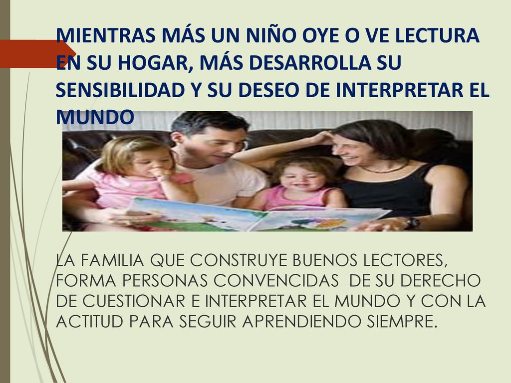MIENTRAS MÁS UN NIÑO OYE O VE LECTURA EN SU HOGAR, MÁS DESARROLLA SU SENSIBILIDAD Y SU DESEO DE INTERPRETAR EL MUNDO LA FAMILIA QUE CONSTRUYE BUENOS LECTORES, FORMA PERSONAS CONVENCIDAS DE SU DERECHO DE CUESTIONAR E INTERPRETAR EL MUNDO Y CON LA ACTITUD PARA SEGUIR APRENDIENDO SIEMPRE.