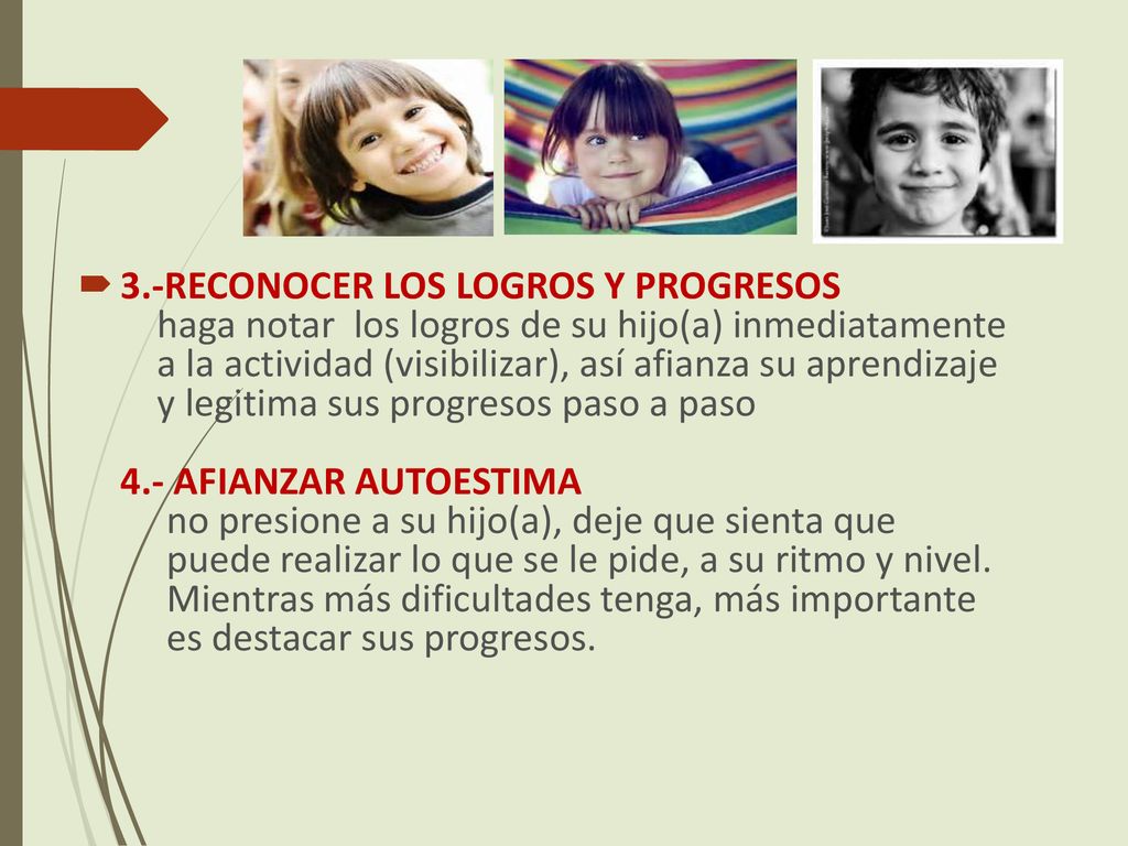 3.-RECONOCER LOS LOGROS Y PROGRESOS haga notar los logros de su hijo(a) inmediatamente a la actividad (visibilizar), así afianza su aprendizaje y legitima sus progresos paso a paso 4.- AFIANZAR AUTOESTIMA no presione a su hijo(a), deje que sienta que puede realizar lo que se le pide, a su ritmo y nivel.