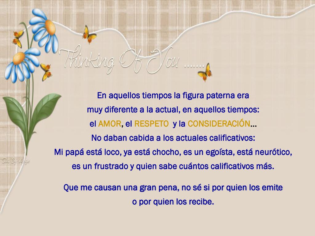 En aquellos tiempos la figura paterna era muy diferente a la actual, en aquellos tiempos: el AMOR, el RESPETO y la CONSIDERACIÓN… No daban cabida a los actuales calificativos: Mi papá está loco, ya está chocho, es un egoísta, está neurótico, es un frustrado y quien sabe cuántos calificativos más.