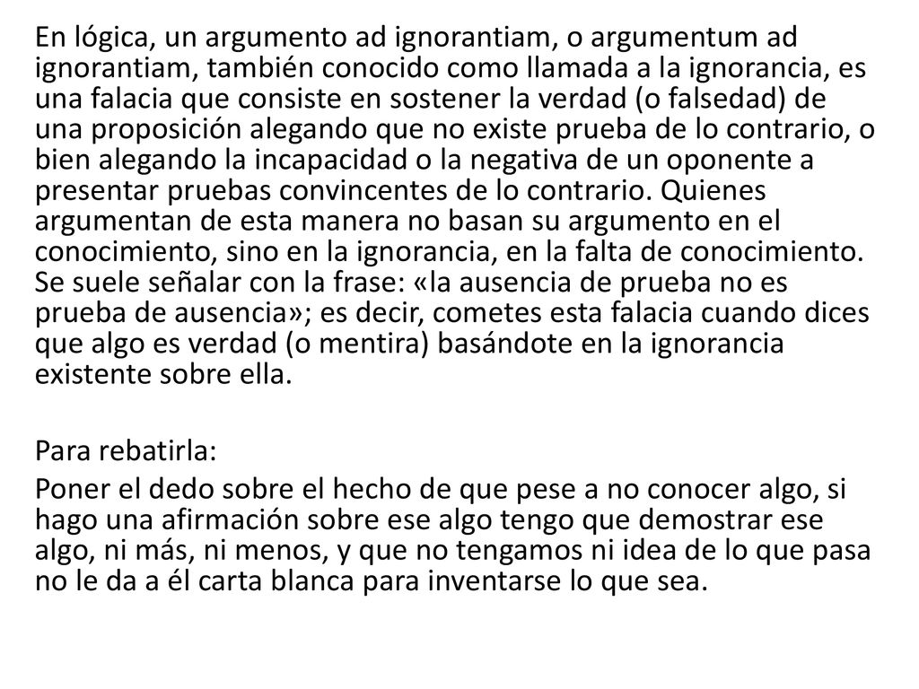 En lógica, un argumento ad ignorantiam, o argumentum ad ignorantiam, también conocido como llamada a la ignorancia, es una falacia que consiste en sostener la verdad (o falsedad) de una proposición alegando que no existe prueba de lo contrario, o bien alegando la incapacidad o la negativa de un oponente a presentar pruebas convincentes de lo contrario.