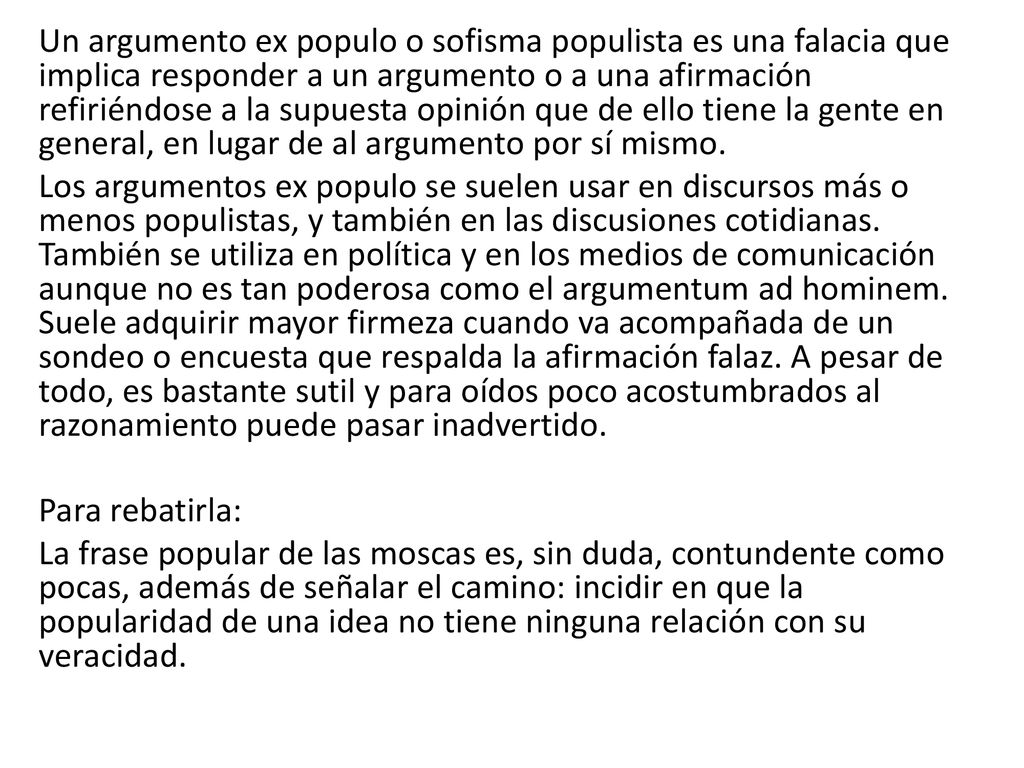 Un argumento ex populo o sofisma populista es una falacia que implica responder a un argumento o a una afirmación refiriéndose a la supuesta opinión que de ello tiene la gente en general, en lugar de al argumento por sí mismo.