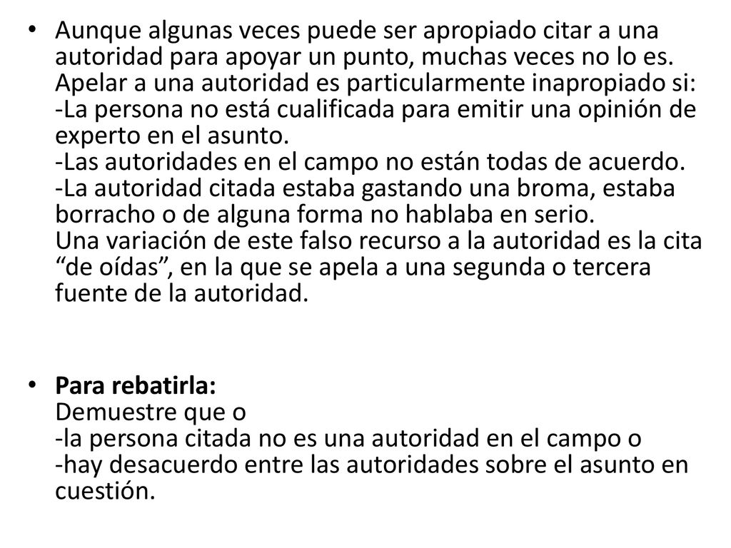 Aunque algunas veces puede ser apropiado citar a una autoridad para apoyar un punto, muchas veces no lo es. Apelar a una autoridad es particularmente inapropiado si: -La persona no está cualificada para emitir una opinión de experto en el asunto. -Las autoridades en el campo no están todas de acuerdo. -La autoridad citada estaba gastando una broma, estaba borracho o de alguna forma no hablaba en serio. Una variación de este falso recurso a la autoridad es la cita de oídas , en la que se apela a una segunda o tercera fuente de la autoridad.