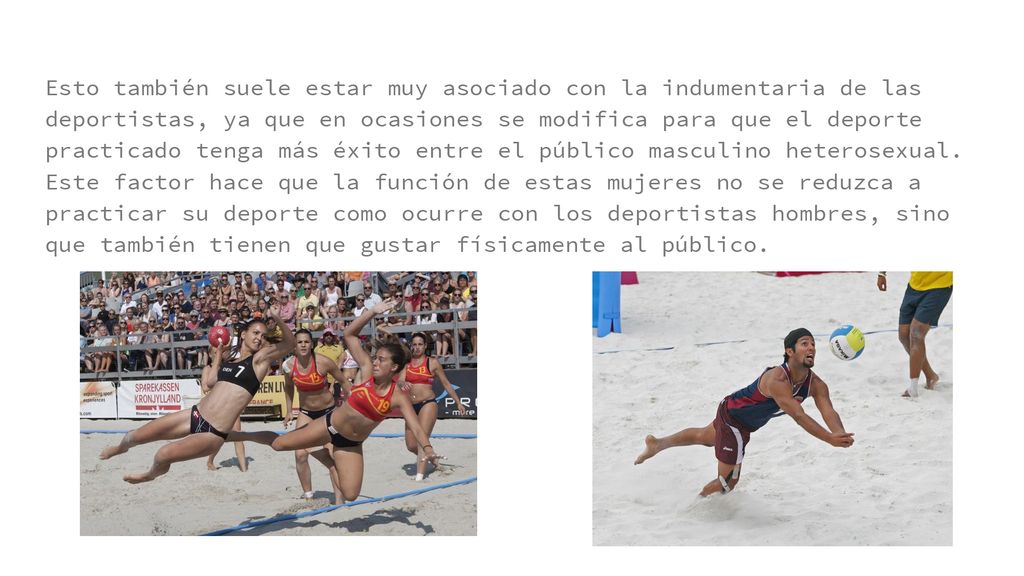 Esto también suele estar muy asociado con la indumentaria de las deportistas, ya que en ocasiones se modifica para que el deporte practicado tenga más éxito entre el público masculino heterosexual.