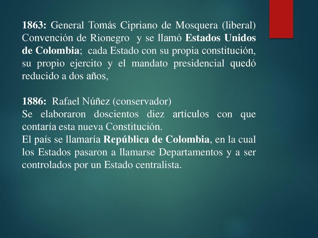 1863: General Tomás Cipriano de Mosquera (liberal) Convención de Rionegro y se llamó Estados Unidos de Colombia; cada Estado con su propia constitución, su propio ejercito y el mandato presidencial quedó reducido a dos años,