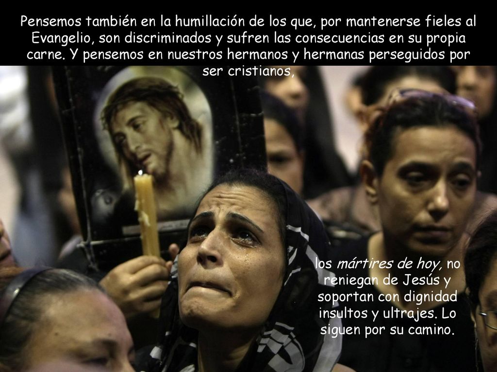 Pensemos también en la humillación de los que, por mantenerse fieles al Evangelio, son discriminados y sufren las consecuencias en su propia carne. Y pensemos en nuestros hermanos y hermanas perseguidos por ser cristianos,