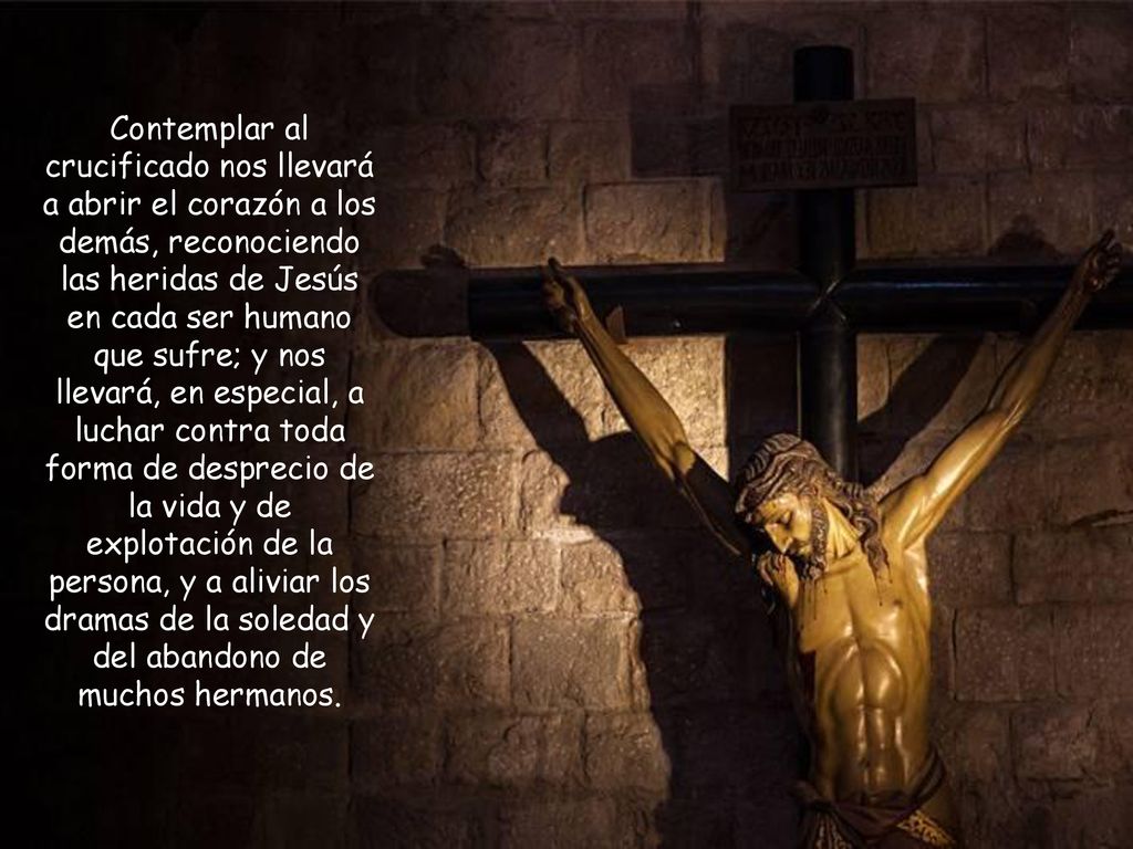 Contemplar al crucificado nos llevará a abrir el corazón a los demás, reconociendo las heridas de Jesús en cada ser humano que sufre; y nos llevará, en especial, a luchar contra toda forma de desprecio de la vida y de explotación de la persona, y a aliviar los dramas de la soledad y del abandono de muchos hermanos.