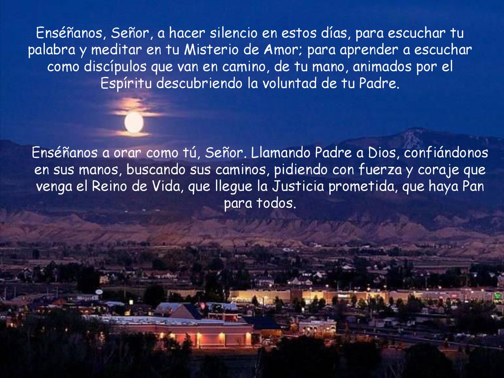 Enséñanos, Señor, a hacer silencio en estos días, para escuchar tu palabra y meditar en tu Misterio de Amor; para aprender a escuchar como discípulos que van en camino, de tu mano, animados por el Espíritu descubriendo la voluntad de tu Padre.