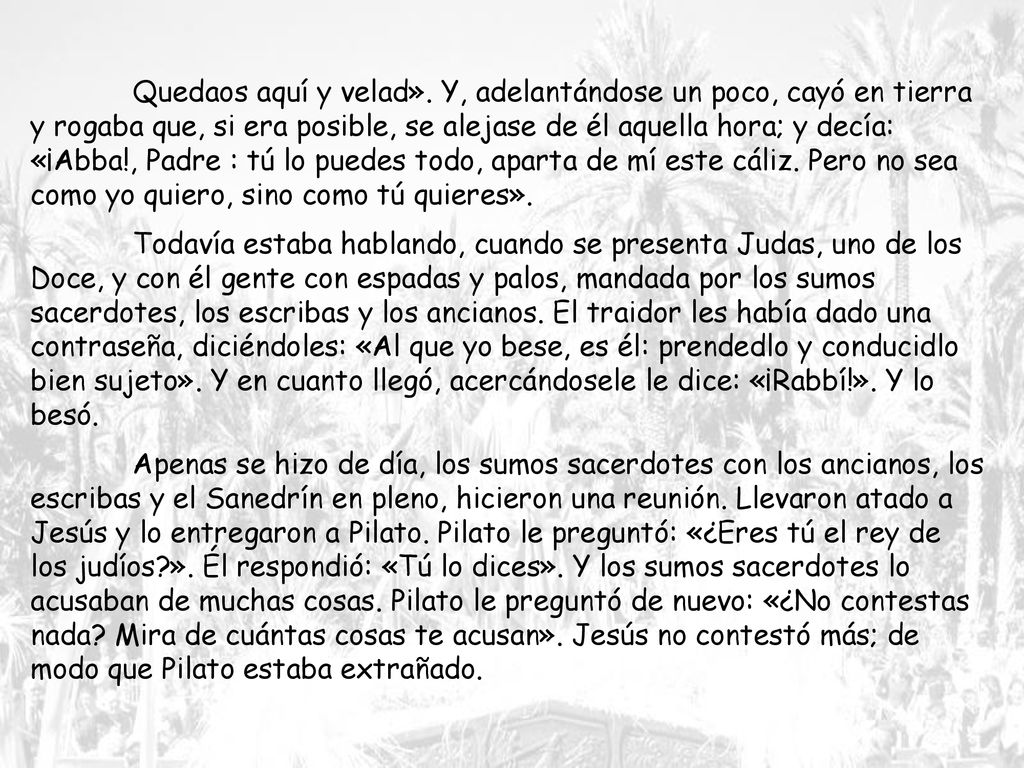 Quedaos aquí y velad». Y, adelantándose un poco, cayó en tierra y rogaba que, si era posible, se alejase de él aquella hora; y decía: «¡Abba!, Padre : tú lo puedes todo, aparta de mí este cáliz. Pero no sea como yo quiero, sino como tú quieres».