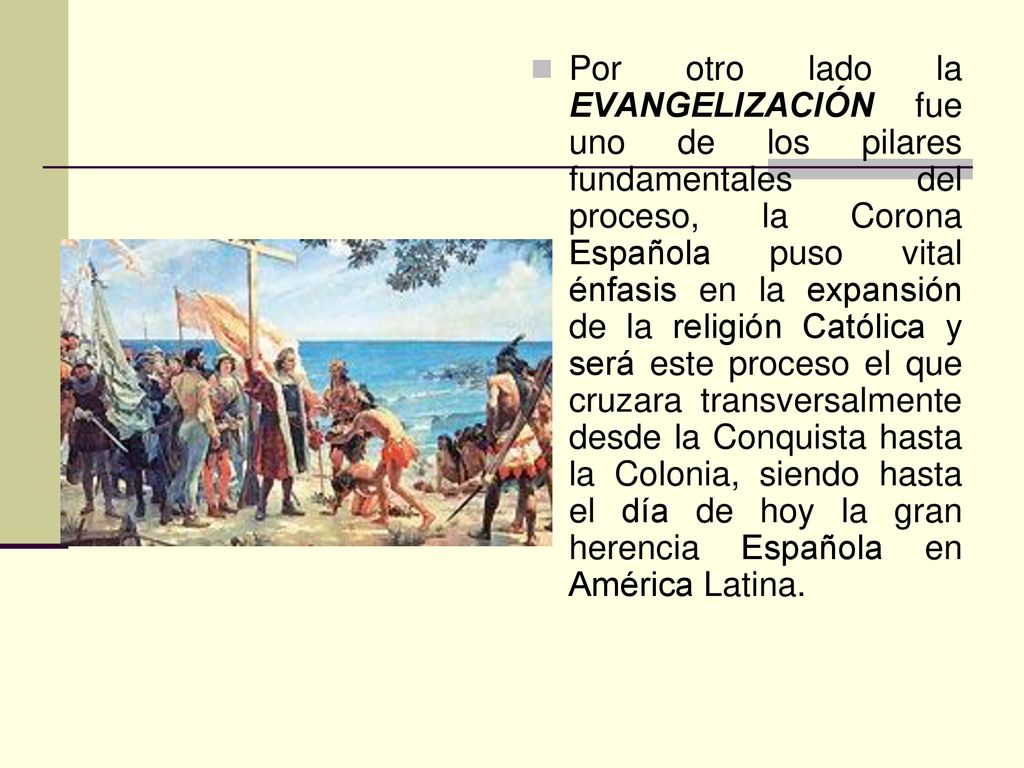 Por otro lado la EVANGELIZACIÓN fue uno de los pilares fundamentales del proceso, la Corona Española puso vital énfasis en la expansión de la religión Católica y será este proceso el que cruzara transversalmente desde la Conquista hasta la Colonia, siendo hasta el día de hoy la gran herencia Española en América Latina.