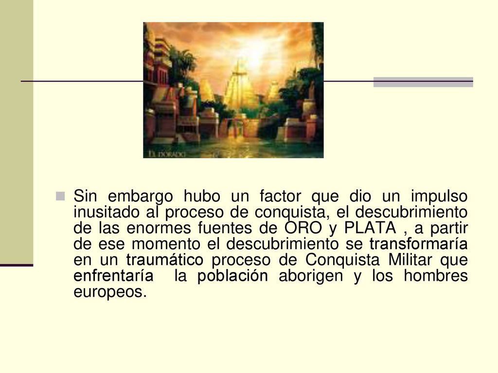 Sin embargo hubo un factor que dio un impulso inusitado al proceso de conquista, el descubrimiento de las enormes fuentes de ORO y PLATA , a partir de ese momento el descubrimiento se transformaría en un traumático proceso de Conquista Militar que enfrentaría la población aborigen y los hombres europeos.