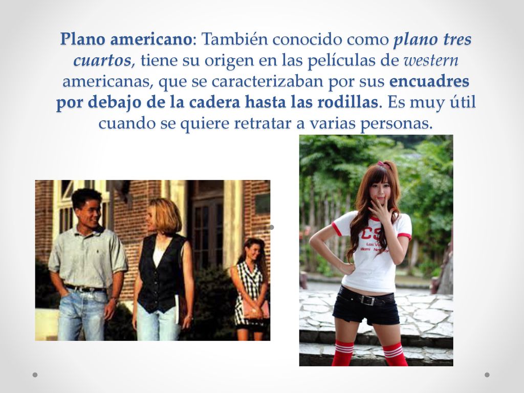 Plano americano: También conocido como plano tres cuartos, tiene su origen en las películas de western americanas, que se caracterizaban por sus encuadres por debajo de la cadera hasta las rodillas.