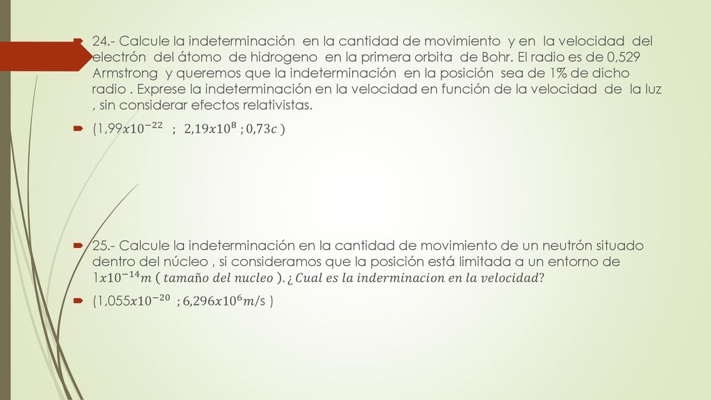 24.- Calcule la indeterminación en la cantidad de movimiento y en la velocidad del electrón del átomo de hidrogeno en la primera orbita de Bohr. El radio es de 0,529 Armstrong y queremos que la indeterminación en la posición sea de 1% de dicho radio . Exprese la indeterminación en la velocidad en función de la velocidad de la luz , sin considerar efectos relativistas.
