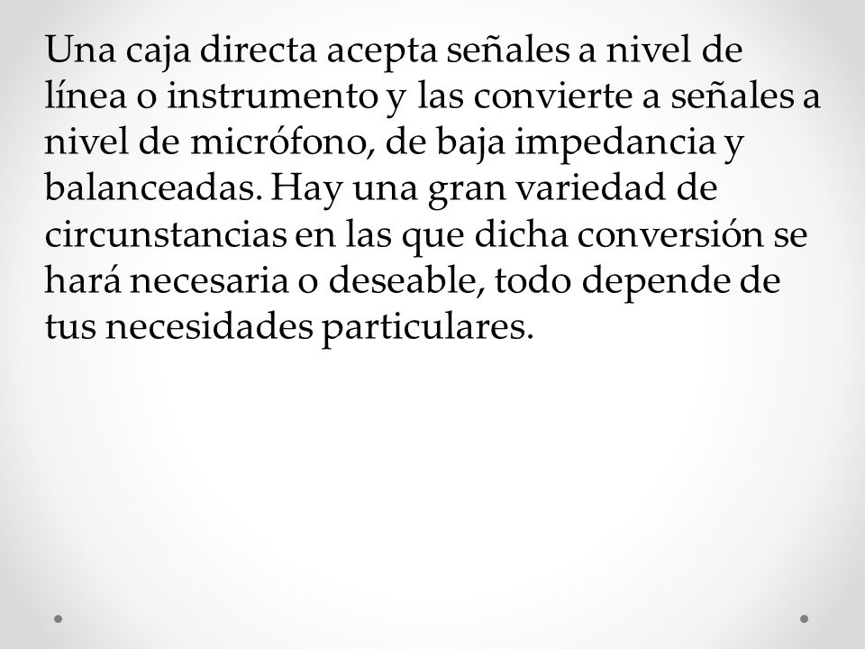 Una caja directa acepta señales a nivel de línea o instrumento y las convierte a señales a nivel de micrófono, de baja impedancia y balanceadas.