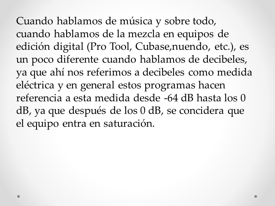 Cuando hablamos de música y sobre todo, cuando hablamos de la mezcla en equipos de edición digital (Pro Tool, Cubase,nuendo, etc.), es un poco diferente cuando hablamos de decibeles, ya que ahí nos referimos a decibeles como medida eléctrica y en general estos programas hacen referencia a esta medida desde -64 dB hasta los 0 dB, ya que después de los 0 dB, se concidera que el equipo entra en saturación.