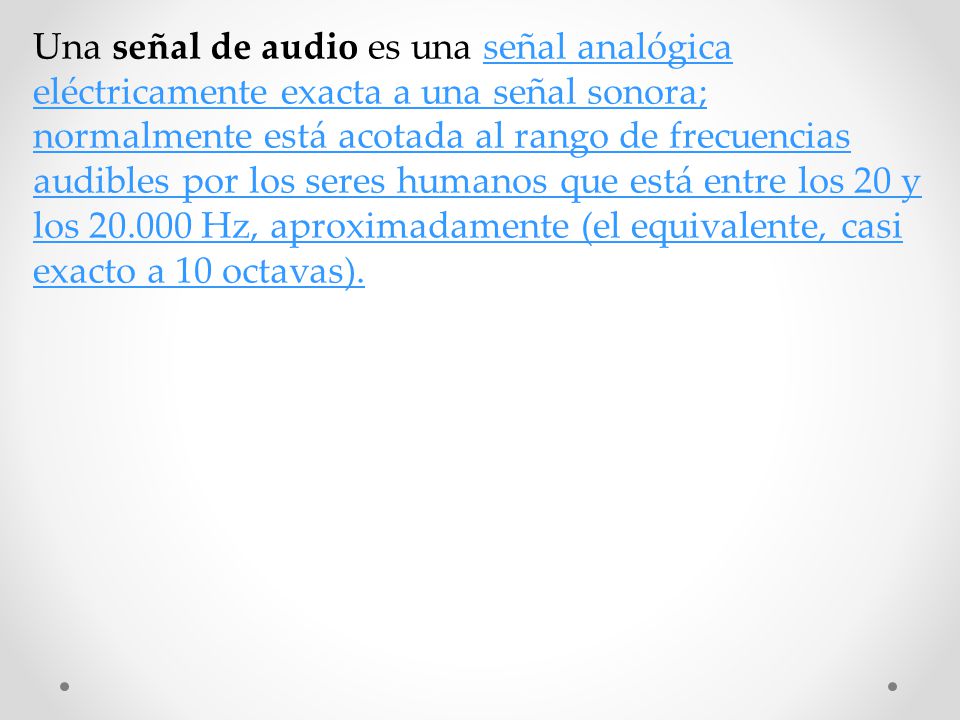 Una señal de audio es una señal analógica eléctricamente exacta a una señal sonora; normalmente está acotada al rango de frecuencias audibles por los seres humanos que está entre los 20 y los Hz, aproximadamente (el equivalente, casi exacto a 10 octavas).