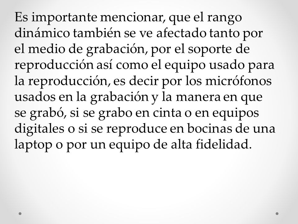 Es importante mencionar, que el rango dinámico también se ve afectado tanto por el medio de grabación, por el soporte de reproducción así como el equipo usado para la reproducción, es decir por los micrófonos usados en la grabación y la manera en que se grabó, si se grabo en cinta o en equipos digitales o si se reproduce en bocinas de una laptop o por un equipo de alta fidelidad.