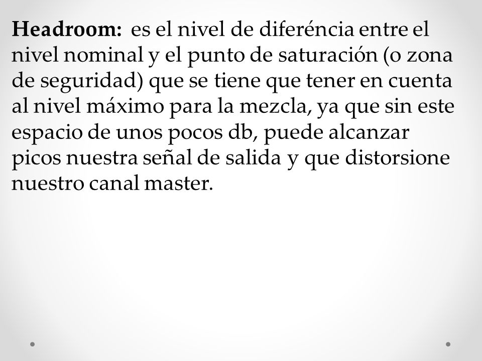 Headroom: es el nivel de diferéncia entre el nivel nominal y el punto de saturación (o zona de seguridad) que se tiene que tener en cuenta al nivel máximo para la mezcla, ya que sin este espacio de unos pocos db, puede alcanzar picos nuestra señal de salida y que distorsione nuestro canal master.