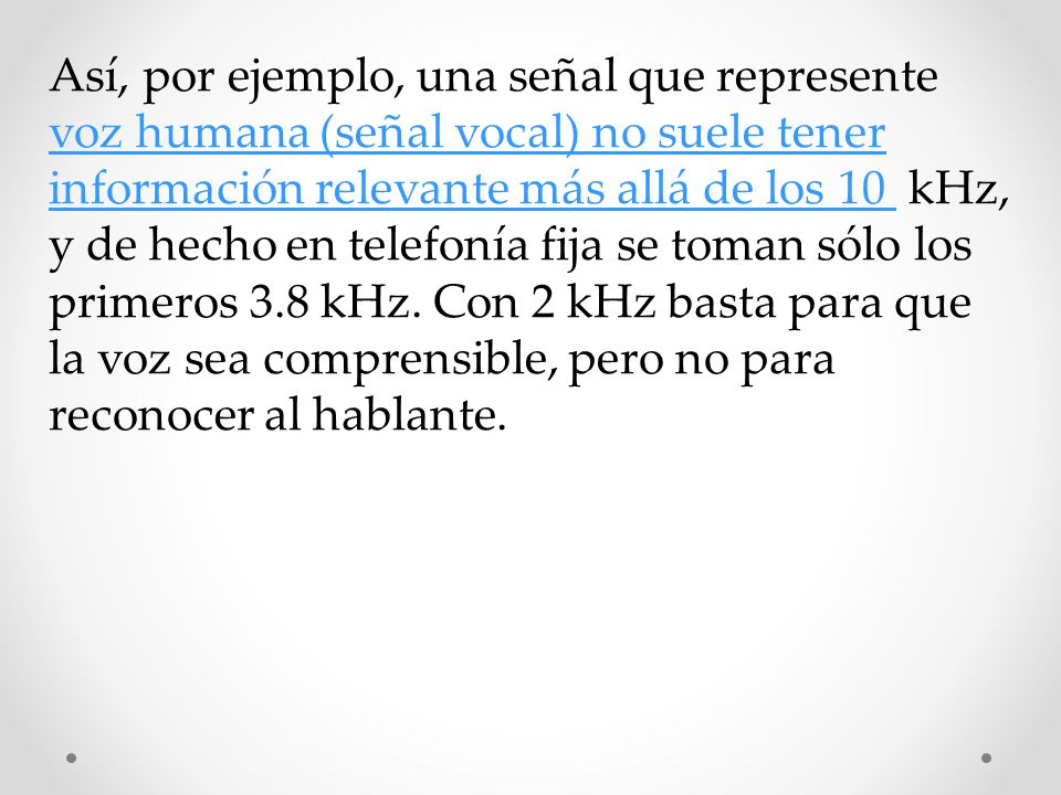 Así, por ejemplo, una señal que represente voz humana (señal vocal) no suele tener información relevante más allá de los 10 kHz, y de hecho en telefonía fija se toman sólo los primeros 3.8 kHz.