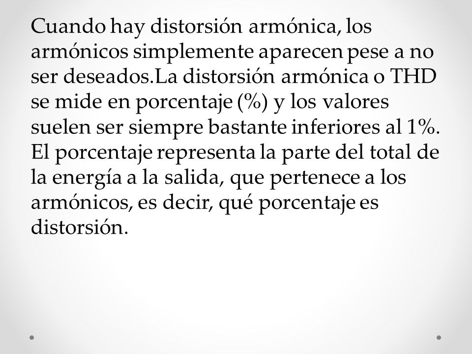 Cuando hay distorsión armónica, los armónicos simplemente aparecen pese a no ser deseados.La distorsión armónica o THD se mide en porcentaje (%) y los valores suelen ser siempre bastante inferiores al 1%.