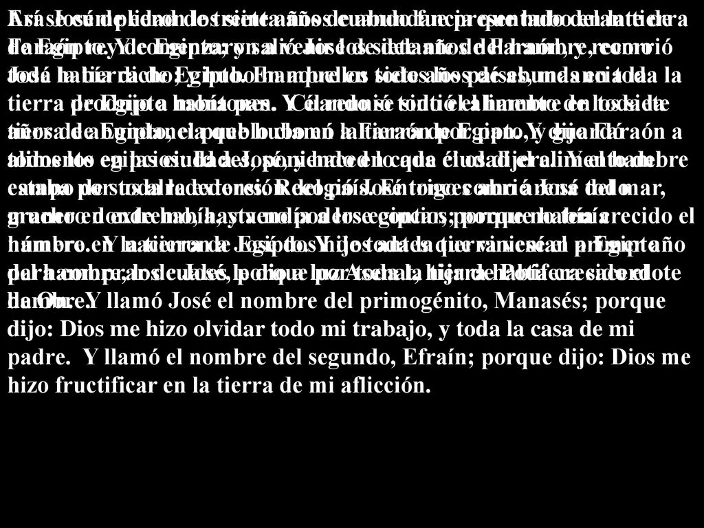 Era José de edad de treinta años cuando fue presentado delante de Faraón rey de Egipto; y salió José de delante de Faraón, y recorrió toda la tierra de Egipto. En aquellos siete años de abundancia la tierra produjo a montones. Y él reunió todo el alimento de los siete años de abundancia que hubo en la tierra de Egipto, y guardó alimento en las ciudades, poniendo en cada ciudad el alimento del campo de sus alrededores. Recogió José trigo como arena del mar, mucho en extremo, hasta no poderse contar, porque no tenía número. Y nacieron a José dos hijos antes que viniese el primer año del hambre, los cuales le dio a luz Asenat, hija de Potifera sacerdote de On. Y llamó José el nombre del primogénito, Manasés; porque dijo: Dios me hizo olvidar todo mi trabajo, y toda la casa de mi padre. Y llamó el nombre del segundo, Efraín; porque dijo: Dios me hizo fructificar en la tierra de mi aflicción.