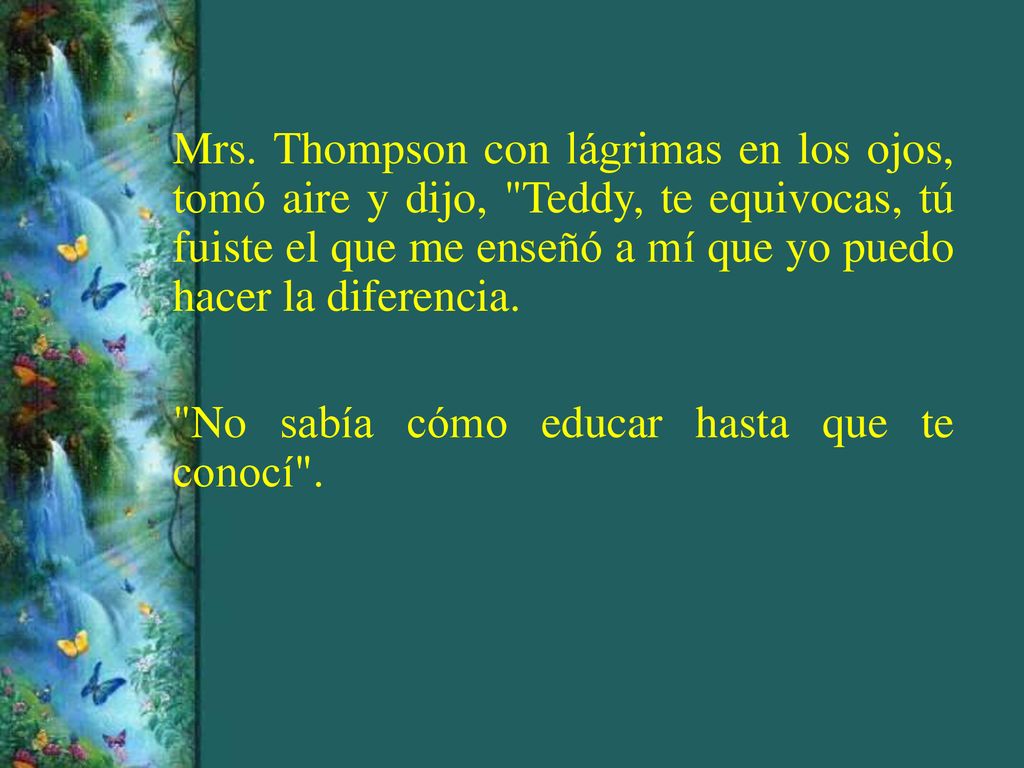 Mrs. Thompson con lágrimas en los ojos, tomó aire y dijo, Teddy, te equivocas, tú fuiste el que me enseñó a mí que yo puedo hacer la diferencia.